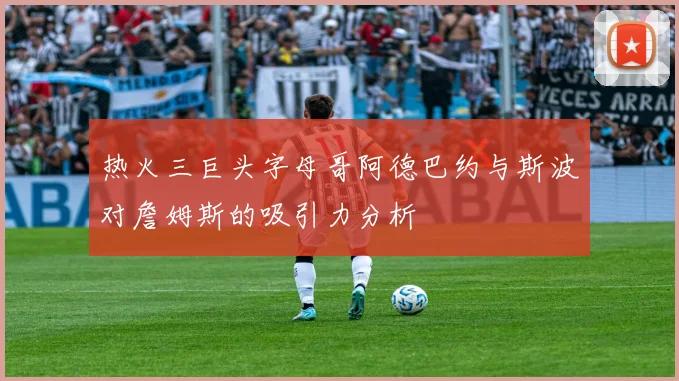 热火三巨头字母哥阿德巴约与斯波对詹姆斯的吸引力分析