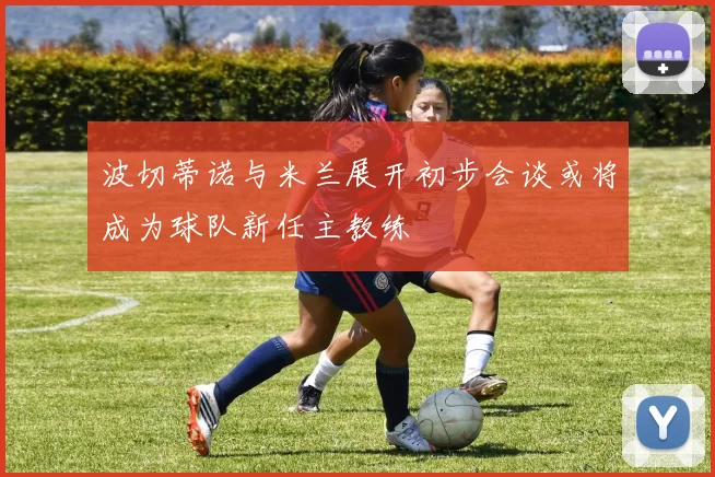 波切蒂诺与米兰展开初步会谈或将成为球队新任主教练