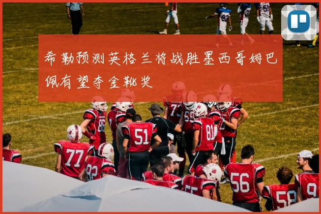 希勒预测英格兰将战胜墨西哥姆巴佩有望夺金靴奖