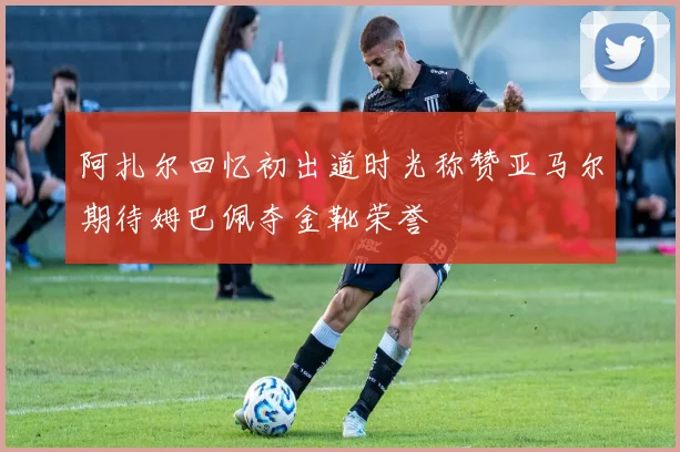 阿扎尔回忆初出道时光称赞亚马尔期待姆巴佩夺金靴荣誉