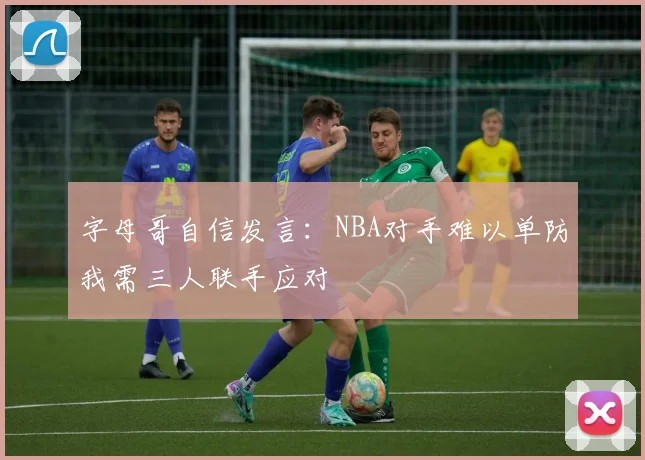 字母哥自信发言：NBA对手难以单防我需三人联手应对