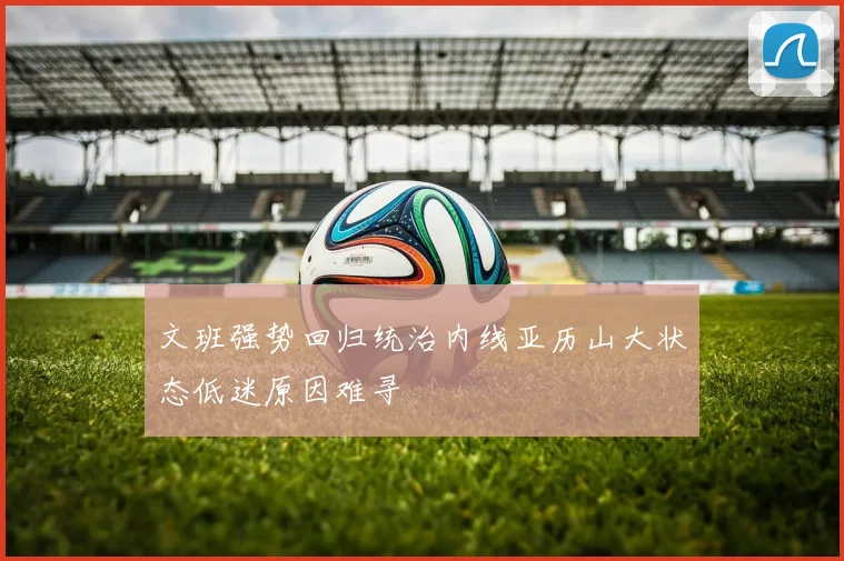 文班强势回归统治内线亚历山大状态低迷原因难寻