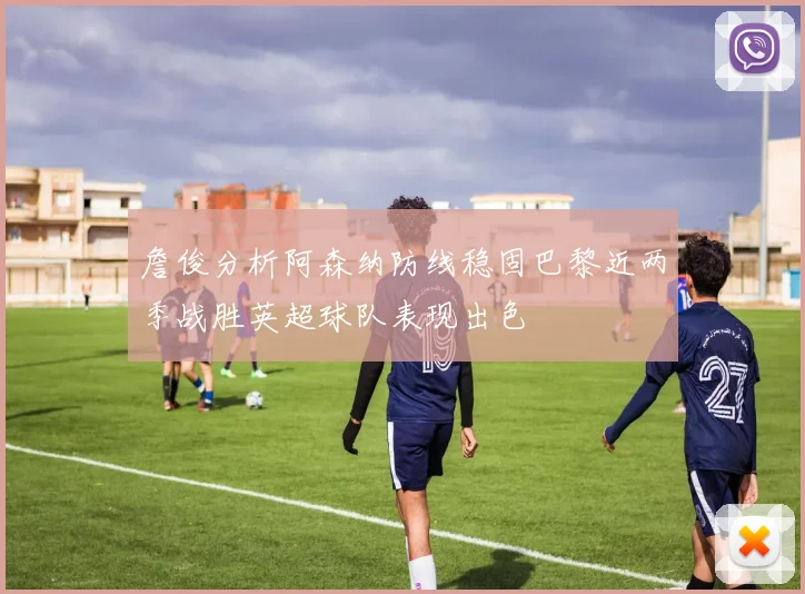 詹俊分析阿森纳防线稳固巴黎近两季战胜英超球队表现出色