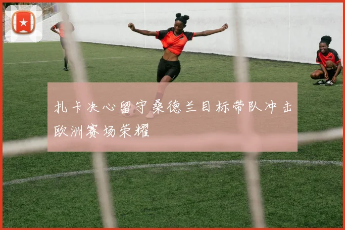 扎卡决心留守桑德兰目标带队冲击欧洲赛场荣耀