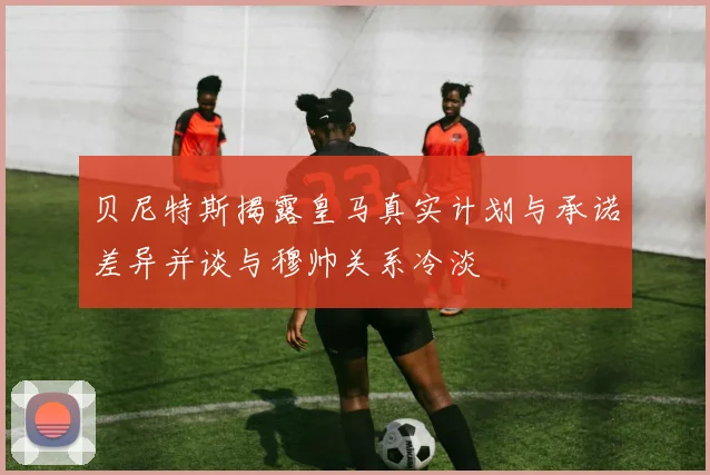 贝尼特斯揭露皇马真实计划与承诺差异并谈与穆帅关系冷淡
