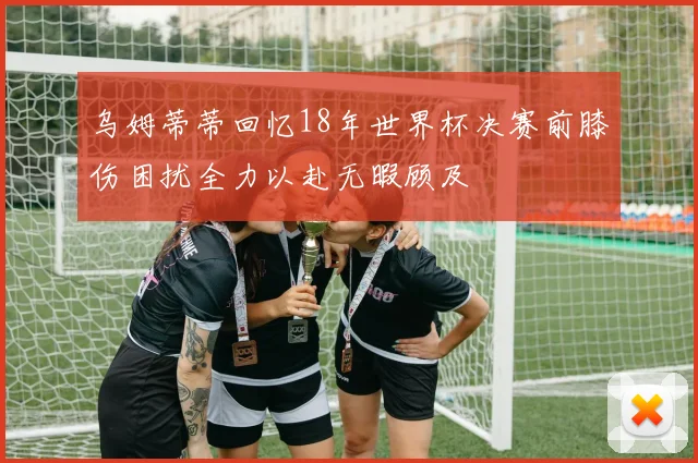 乌姆蒂蒂回忆18年世界杯决赛前膝伤困扰全力以赴无暇顾及