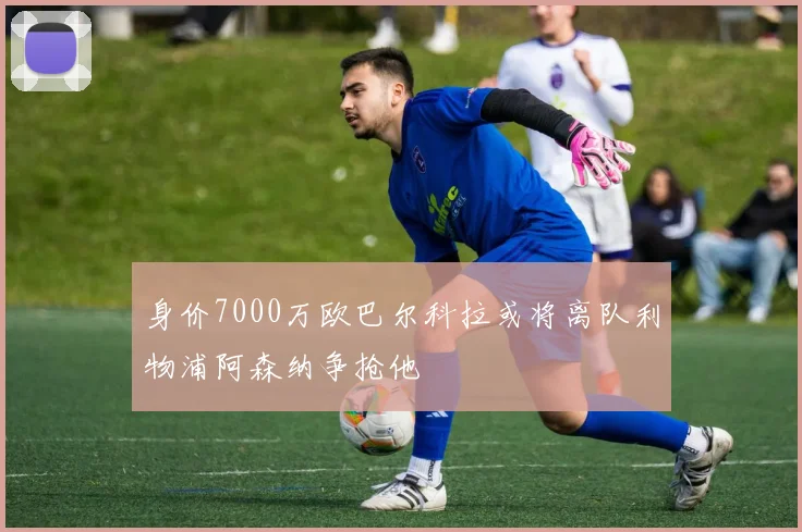 身价7000万欧巴尔科拉或将离队利物浦阿森纳争抢他