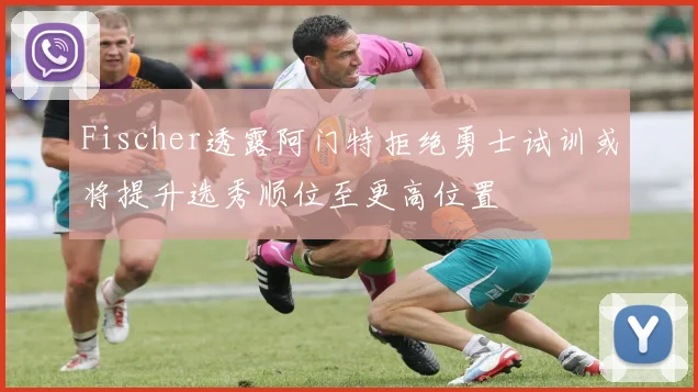 Fischer透露阿门特拒绝勇士试训或将提升选秀顺位至更高位置