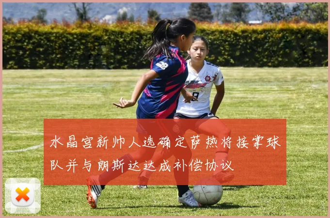水晶宫新帅人选确定萨热将接掌球队并与朗斯达达成补偿协议