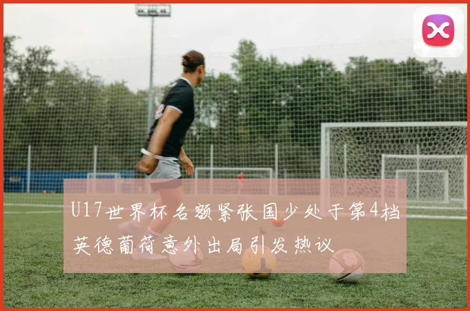 U17世界杯名额紧张国少处于第4档英德葡荷意外出局引发热议