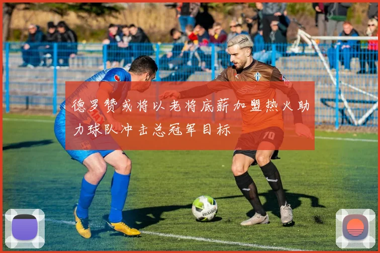 德罗赞或将以老将底薪加盟热火助力球队冲击总冠军目标