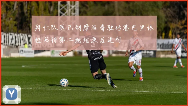 拜仁队医已到摩洛哥驻地赛巴里体检或待第二轮结束后进行