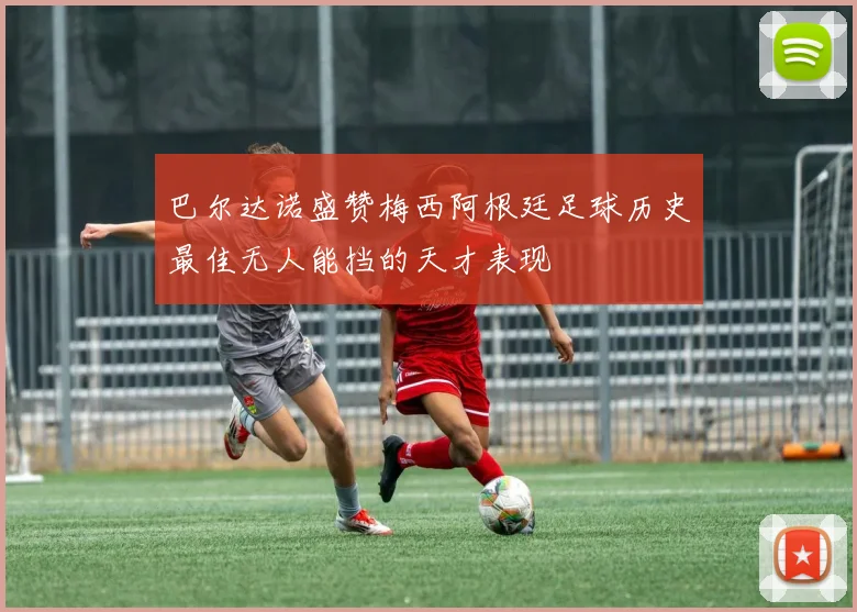 巴尔达诺盛赞梅西阿根廷足球历史最佳无人能挡的天才表现