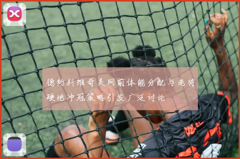德约科维奇美网前体能分配与老将硬地冲冠策略引发广泛讨论